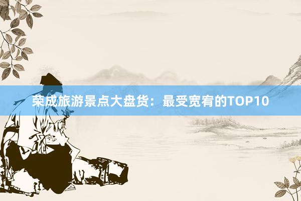 荣成旅游景点大盘货：最受宽宥的TOP10